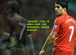 【体育彩票】上村健一赛后解析4:0胜利，顽强拼搏铸就辉煌，体能储备成提升关键