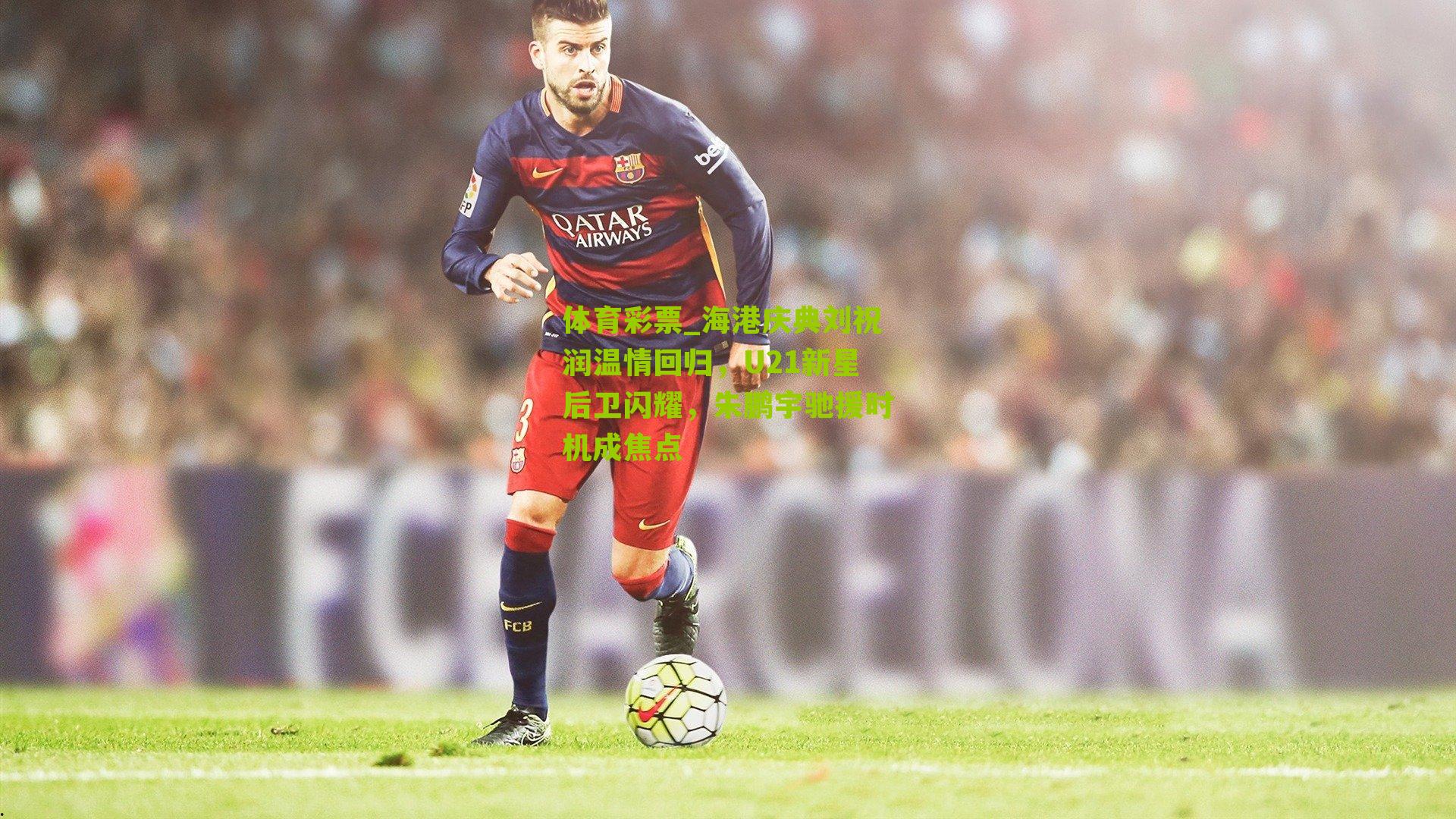 海港庆典刘祝润温情回归，U21新星后卫闪耀，朱鹏宇驰援时机成焦点