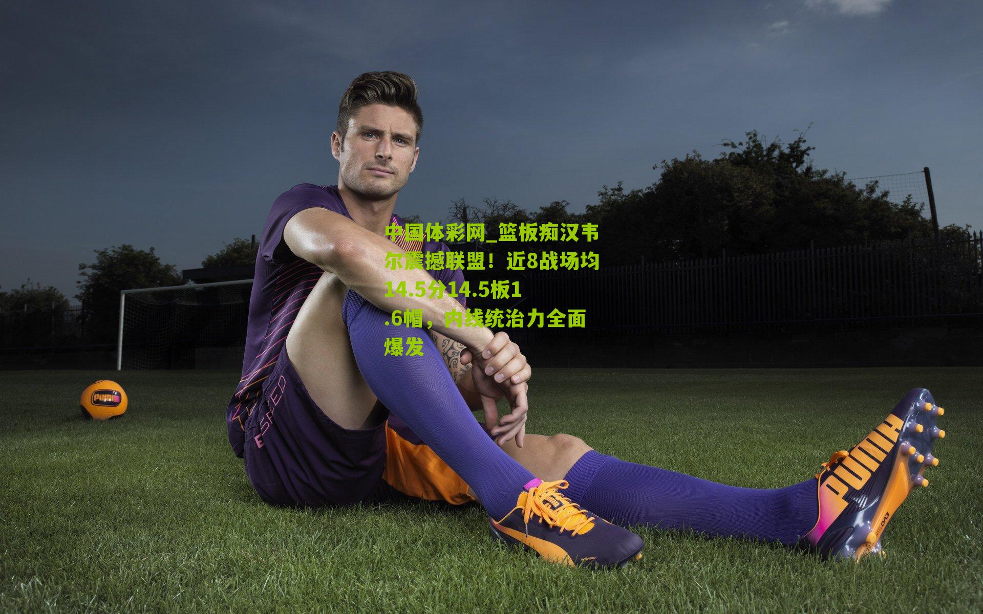 篮板痴汉韦尔震撼联盟！近8战场均14.5分14.5板1.6帽，内线统治力全面爆发