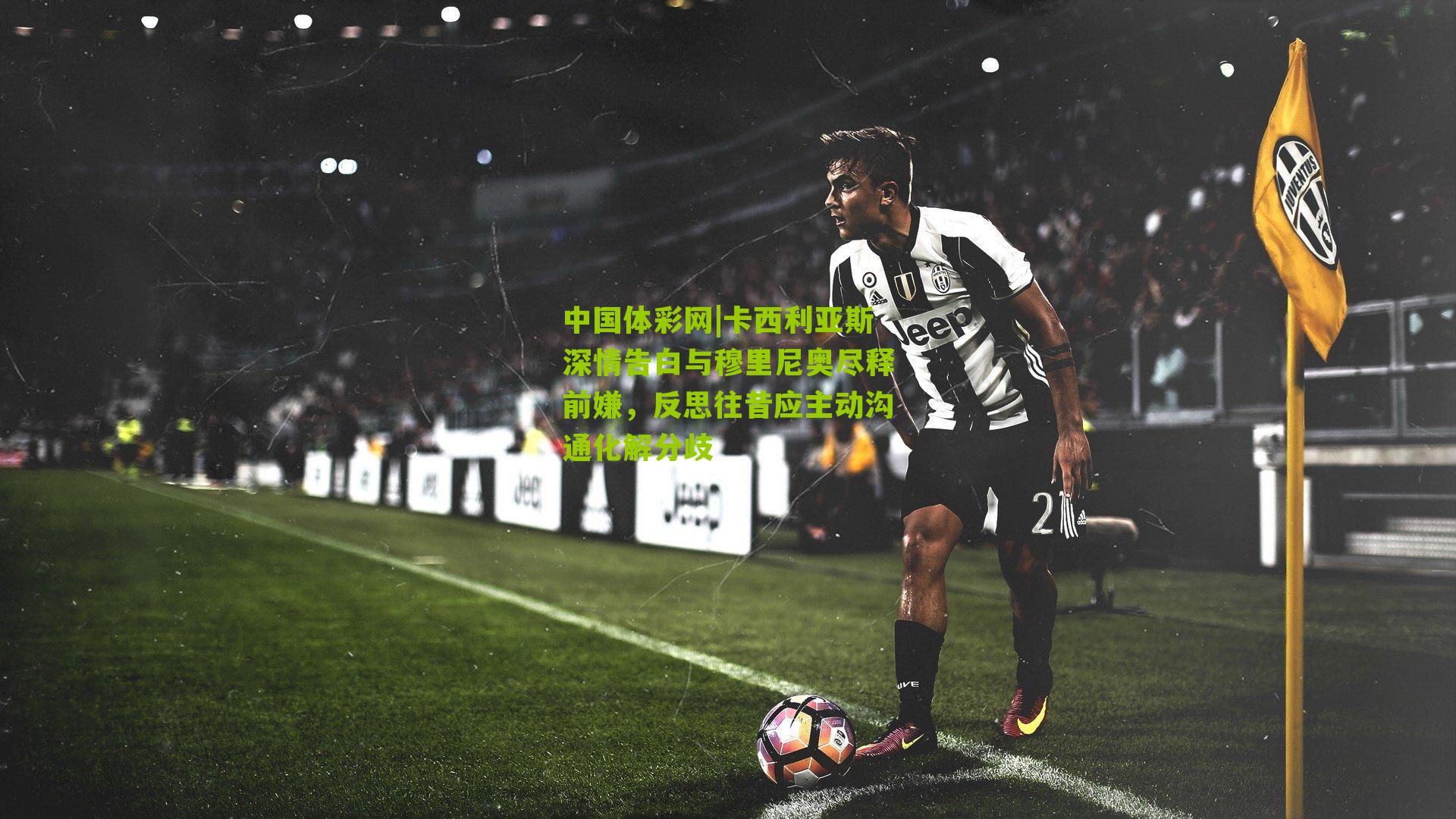 卡西利亚斯深情告白与穆里尼奥尽释前嫌,反思往昔应主动沟通化解分歧